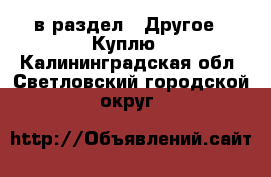  в раздел : Другое » Куплю . Калининградская обл.,Светловский городской округ 